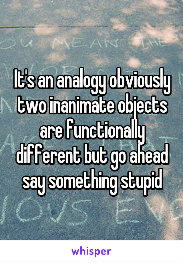 It's an analogy obviously two inanimate objects are functionally different but go ahead say something stupid