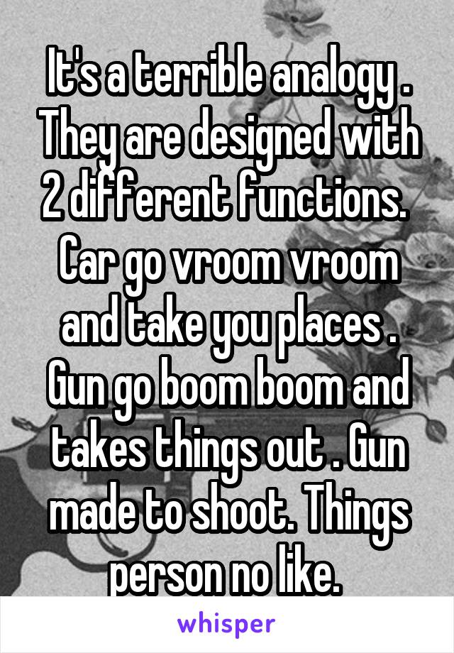 It's a terrible analogy . They are designed with 2 different functions.  Car go vroom vroom and take you places . Gun go boom boom and takes things out . Gun made to shoot. Things person no like. 