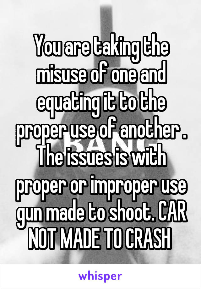 You are taking the misuse of one and equating it to the proper use of another . The issues is with proper or improper use gun made to shoot. CAR NOT MADE TO CRASH 