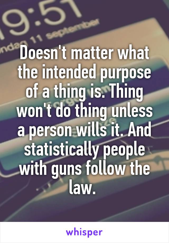 Doesn't matter what the intended purpose of a thing is. Thing won't do thing unless a person wills it. And statistically people with guns follow the law. 