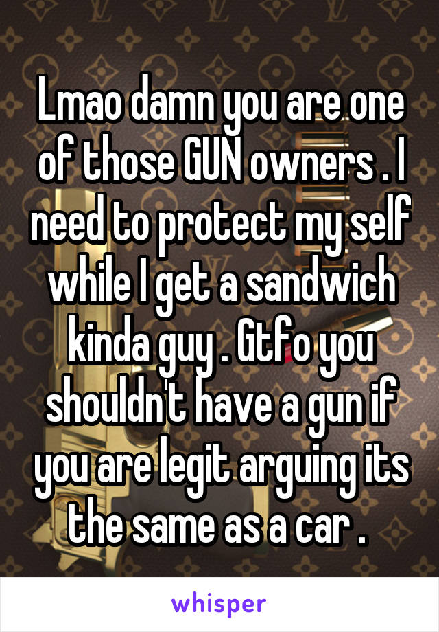 Lmao damn you are one of those GUN owners . I need to protect my self while I get a sandwich kinda guy . Gtfo you shouldn't have a gun if you are legit arguing its the same as a car . 