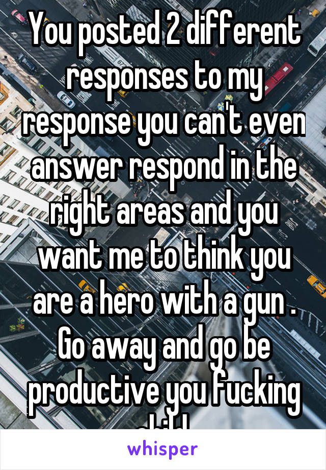 You posted 2 different responses to my response you can't even answer respond in the right areas and you want me to think you are a hero with a gun . Go away and go be productive you fucking child 