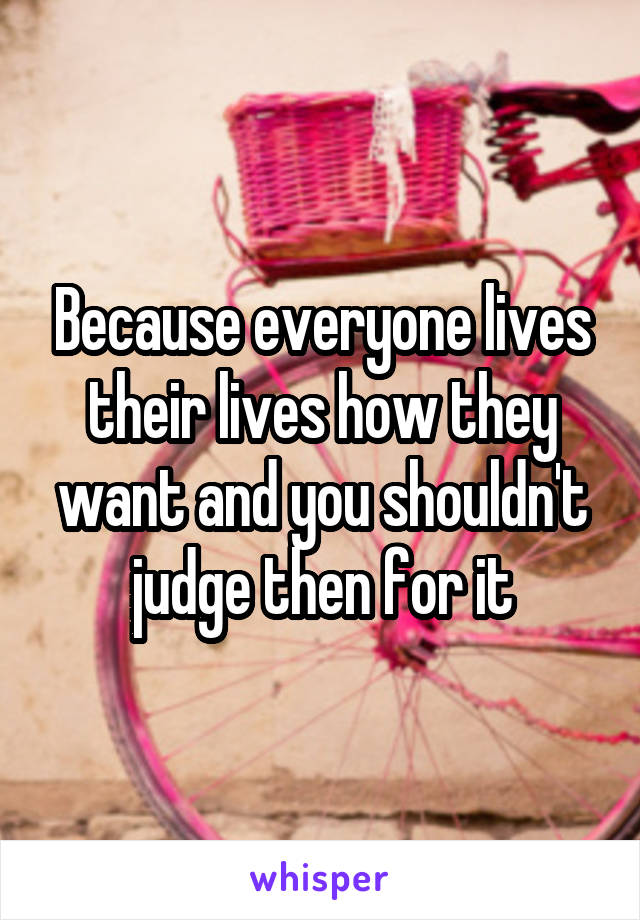 Because everyone lives their lives how they want and you shouldn't judge then for it