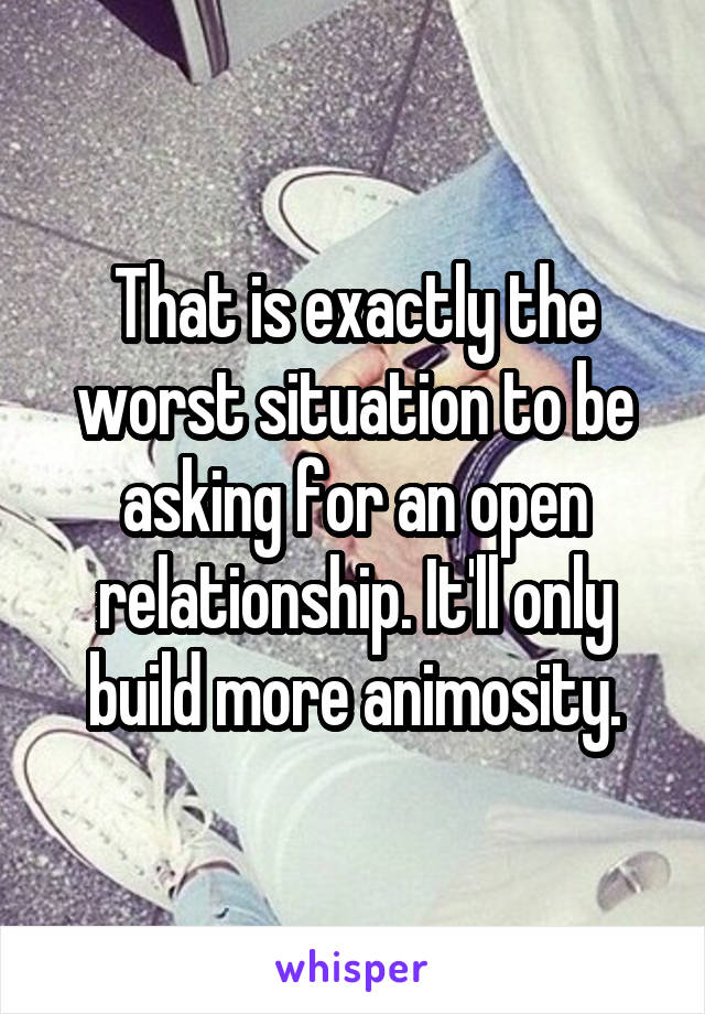 That is exactly the worst situation to be asking for an open relationship. It'll only build more animosity.