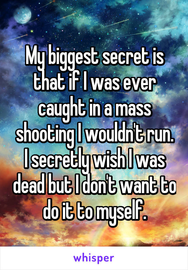 My biggest secret is that if I was ever caught in a mass shooting I wouldn't run. I secretly wish I was dead but I don't want to do it to myself.