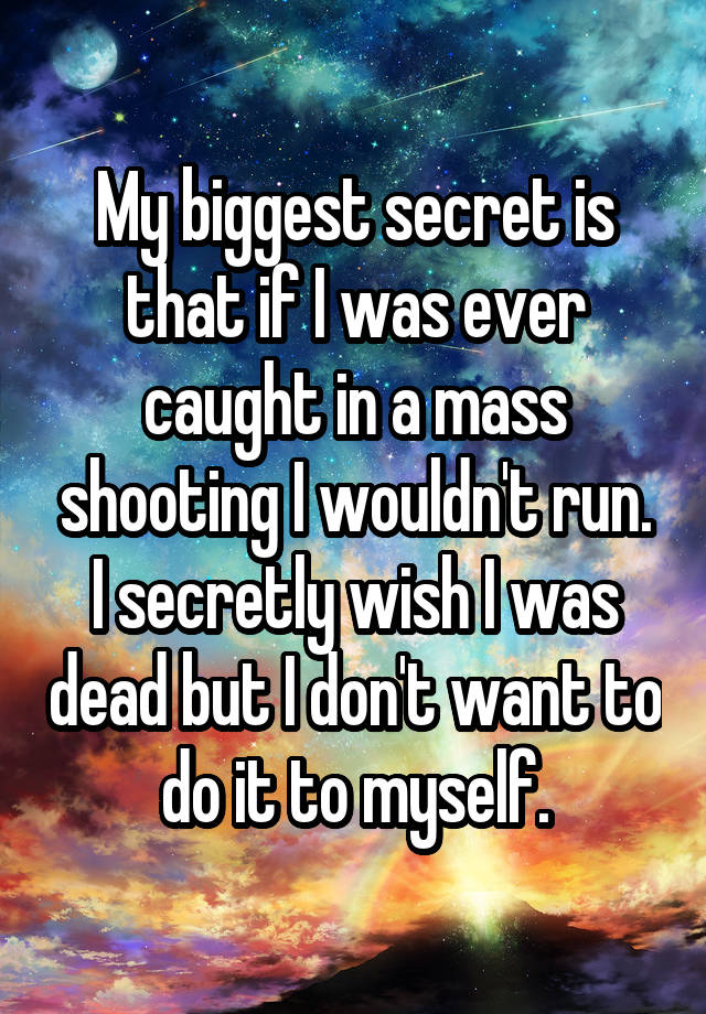 My biggest secret is that if I was ever caught in a mass shooting I wouldn't run. I secretly wish I was dead but I don't want to do it to myself.