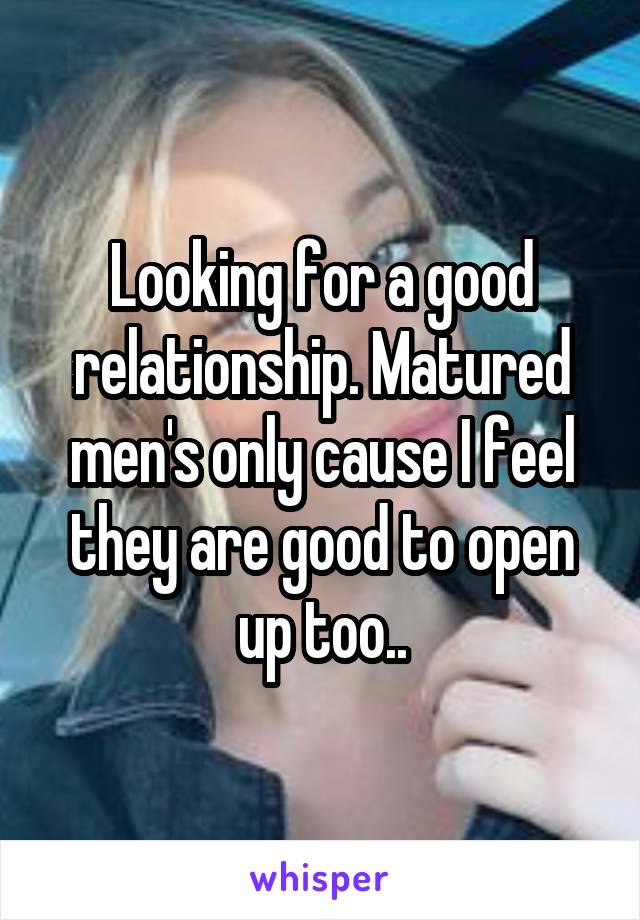 Looking for a good relationship. Matured men's only cause I feel they are good to open up too..