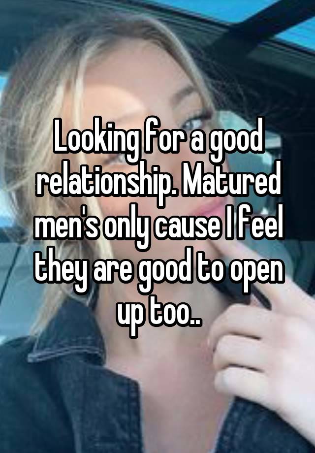 Looking for a good relationship. Matured men's only cause I feel they are good to open up too..