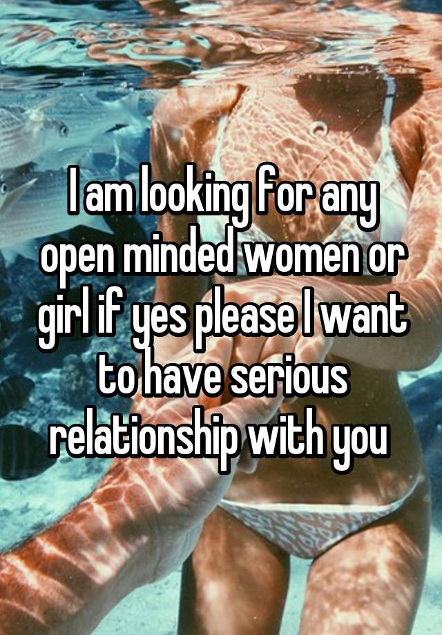 I am looking for any open minded women or girl if yes please I want to have serious relationship with you 