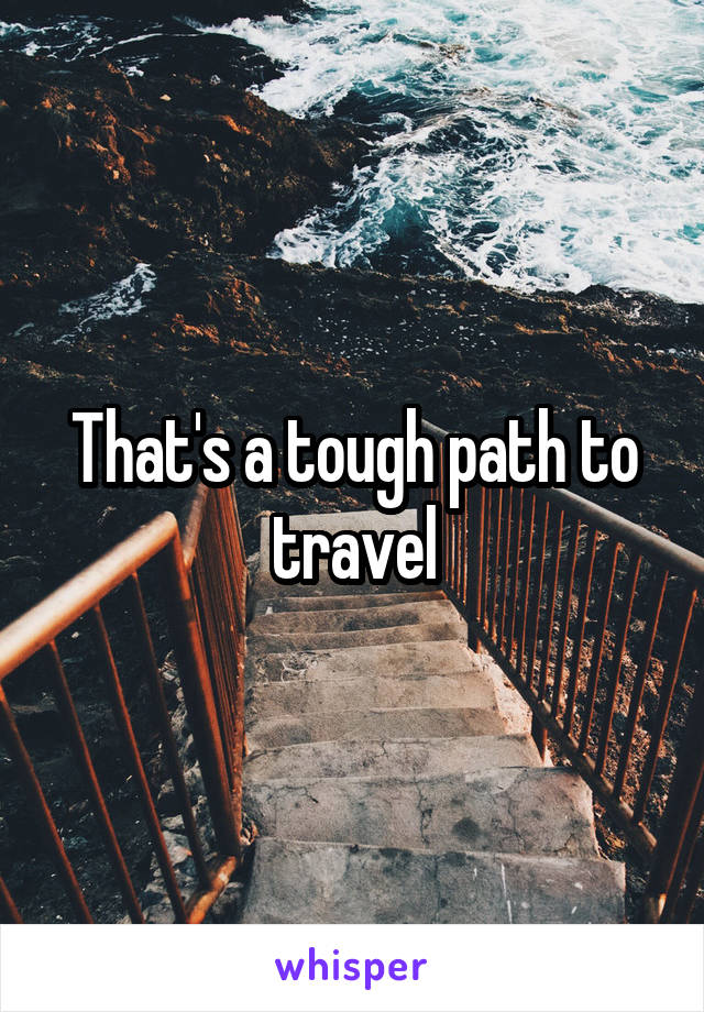 That's a tough path to travel