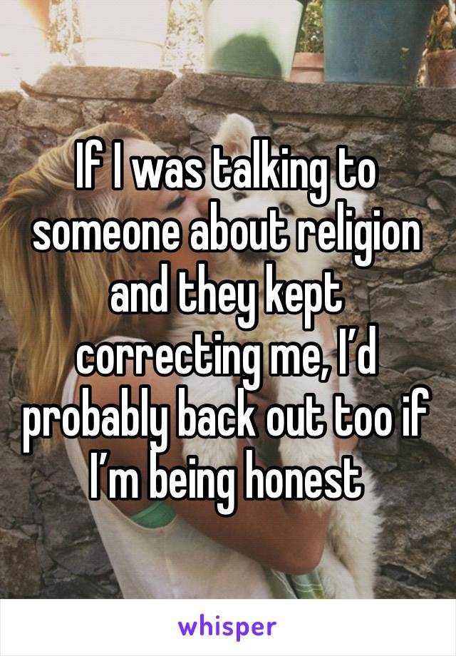 If I was talking to someone about religion and they kept correcting me, I’d probably back out too if I’m being honest 