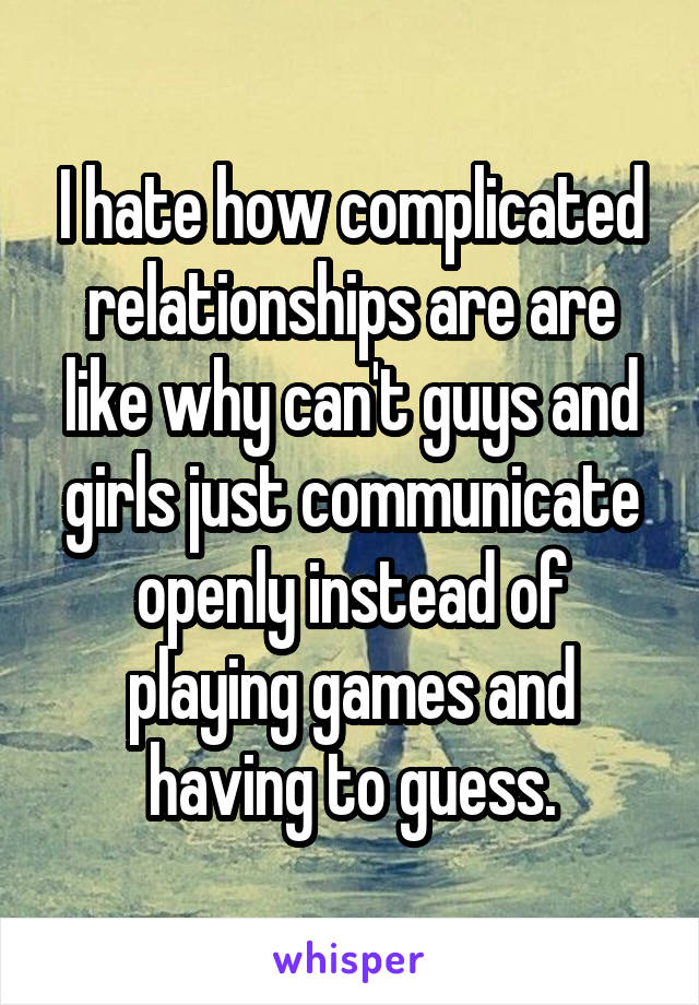 I hate how complicated relationships are are like why can't guys and girls just communicate openly instead of playing games and having to guess.