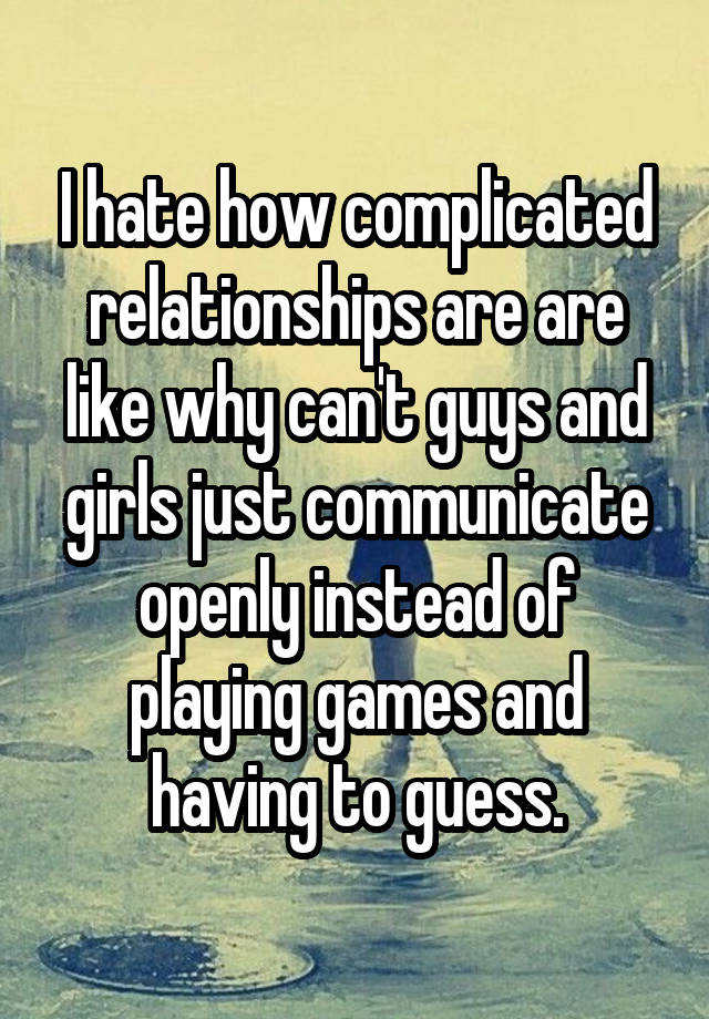 I hate how complicated relationships are are like why can't guys and girls just communicate openly instead of playing games and having to guess.