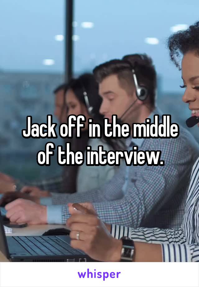 Jack off in the middle of the interview.