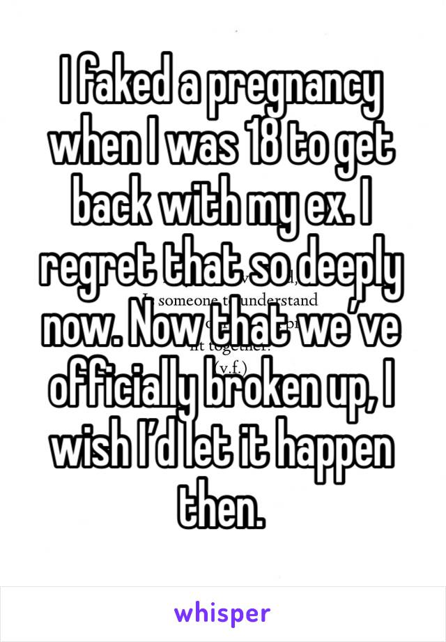 I faked a pregnancy when I was 18 to get back with my ex. I regret that so deeply now. Now that we’ve officially broken up, I wish I’d let it happen then.