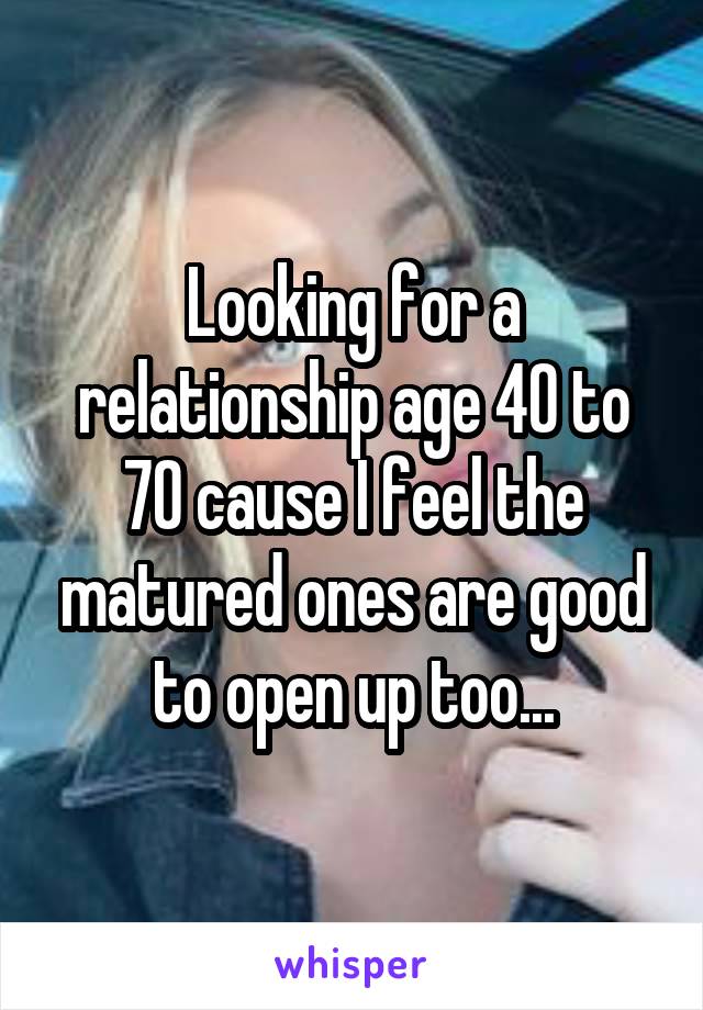 Looking for a relationship age 40 to 70 cause I feel the matured ones are good to open up too...