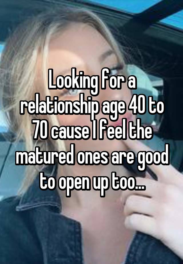 Looking for a relationship age 40 to 70 cause I feel the matured ones are good to open up too...