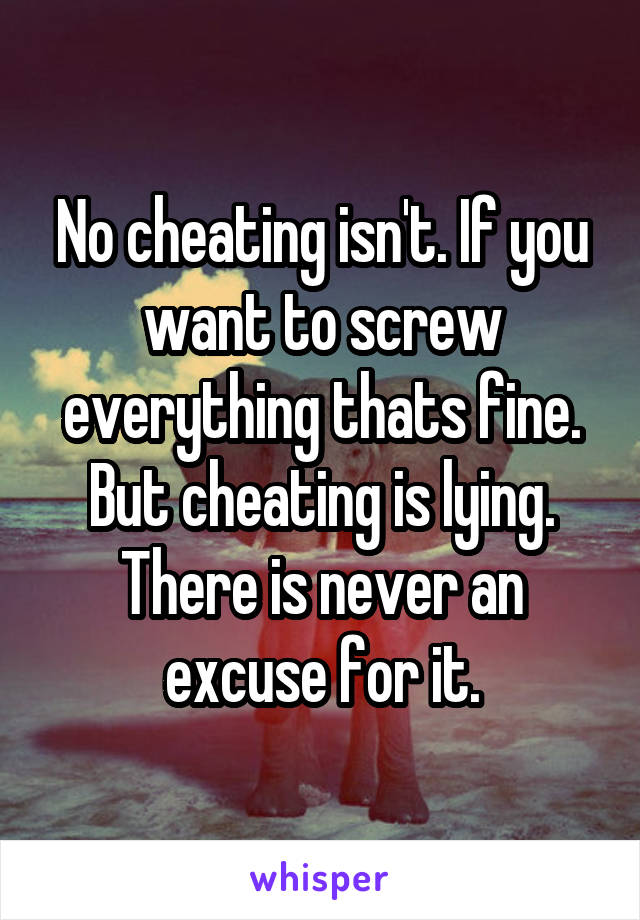 No cheating isn't. If you want to screw everything thats fine. But cheating is lying. There is never an excuse for it.