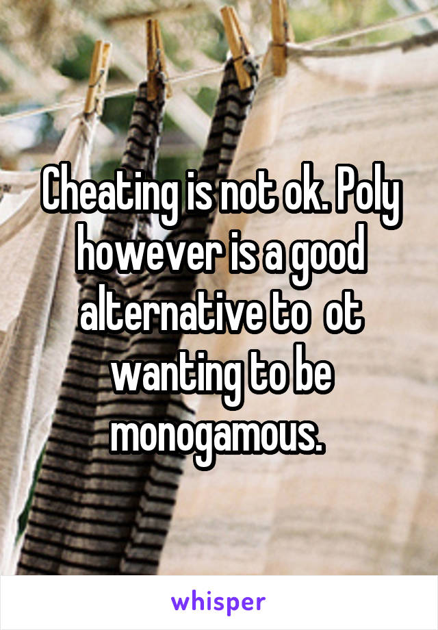 Cheating is not ok. Poly however is a good alternative to  ot wanting to be monogamous. 