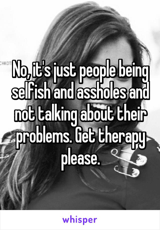 No, it's just people being selfish and assholes and not talking about their problems. Get therapy please.