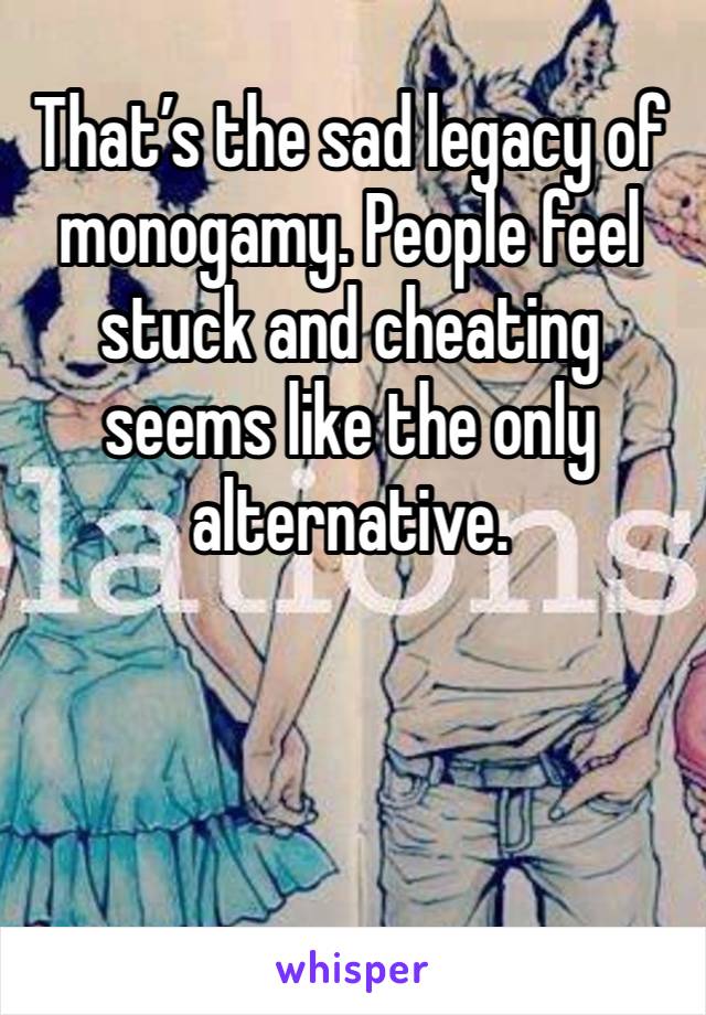 That’s the sad legacy of monogamy. People feel stuck and cheating seems like the only alternative. 