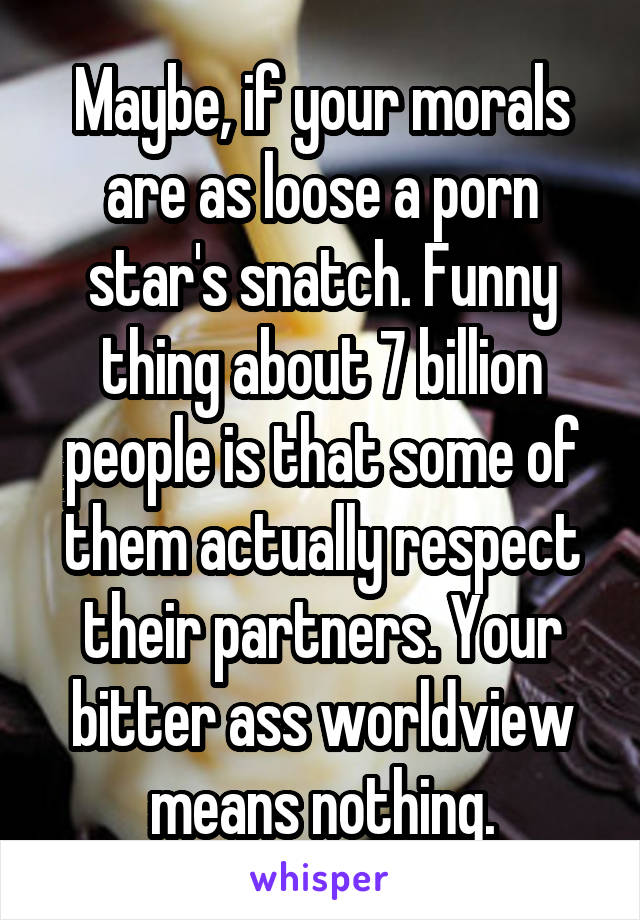 Maybe, if your morals are as loose a porn star's snatch. Funny thing about 7 billion people is that some of them actually respect their partners. Your bitter ass worldview means nothing.