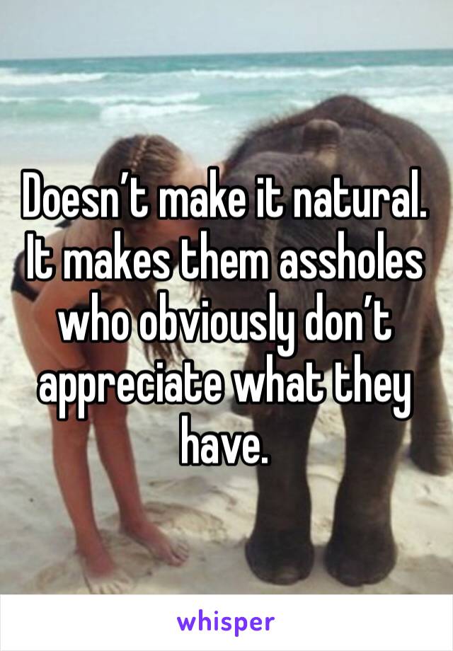 Doesn’t make it natural. It makes them assholes who obviously don’t appreciate what they have. 