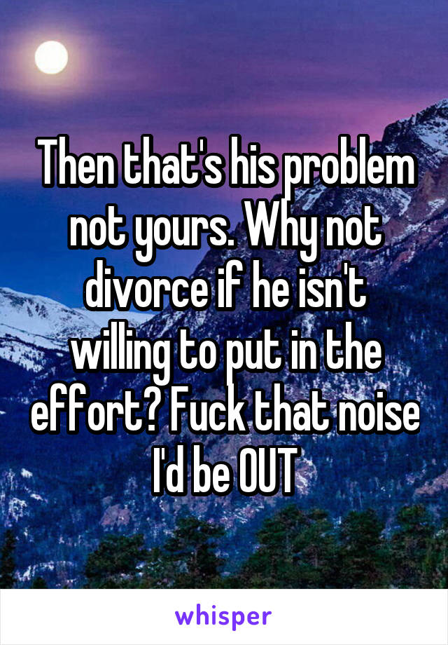 Then that's his problem not yours. Why not divorce if he isn't willing to put in the effort? Fuck that noise I'd be OUT