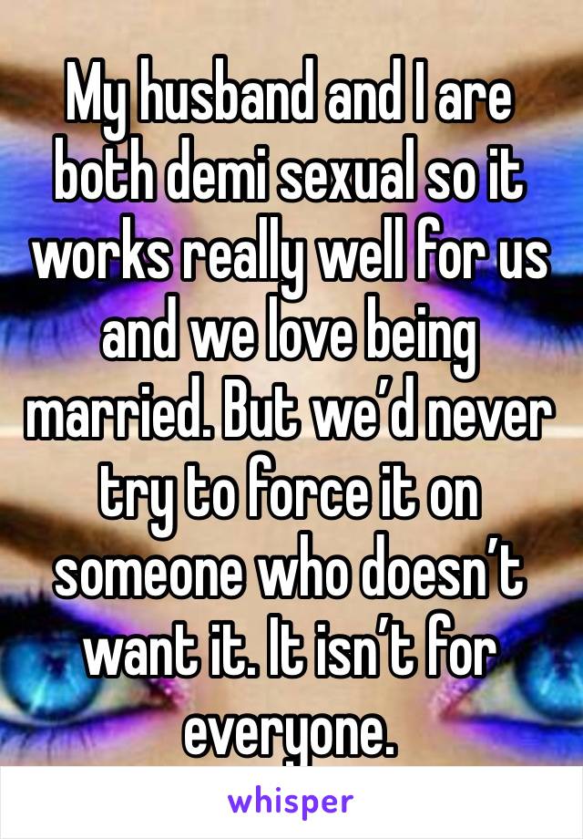 My husband and I are both demi sexual so it works really well for us and we love being married. But we’d never try to force it on someone who doesn’t want it. It isn’t for everyone. 