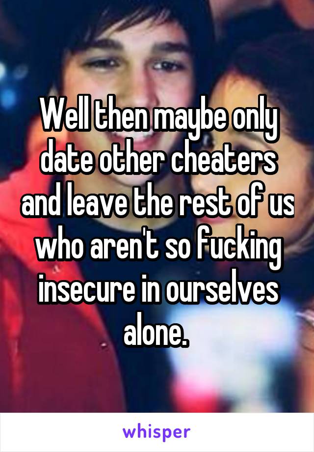 Well then maybe only date other cheaters and leave the rest of us who aren't so fucking insecure in ourselves alone. 