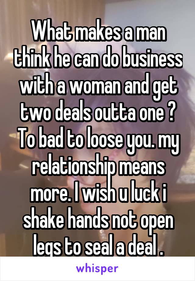 What makes a man think he can do business with a woman and get two deals outta one ? To bad to loose you. my relationship means more. I wish u luck i shake hands not open legs to seal a deal .