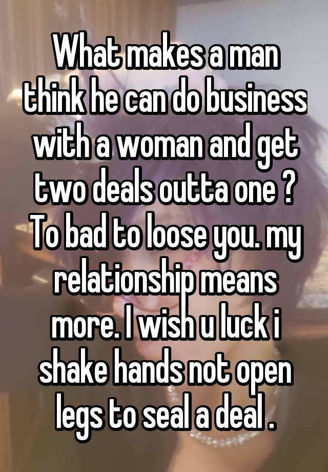 What makes a man think he can do business with a woman and get two deals outta one ? To bad to loose you. my relationship means more. I wish u luck i shake hands not open legs to seal a deal .