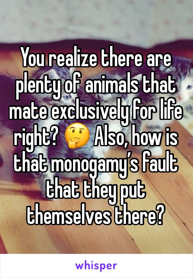 You realize there are plenty of animals that mate exclusively for life right? 🤔 Also, how is that monogamy’s fault that they put themselves there?