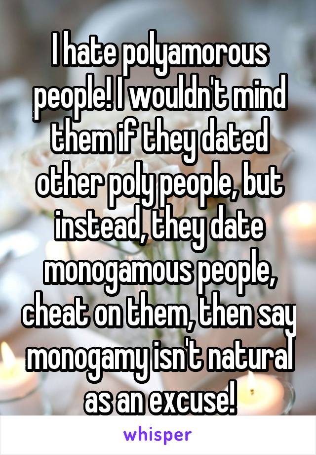 I hate polyamorous people! I wouldn't mind them if they dated other poly people, but instead, they date monogamous people, cheat on them, then say monogamy isn't natural as an excuse!