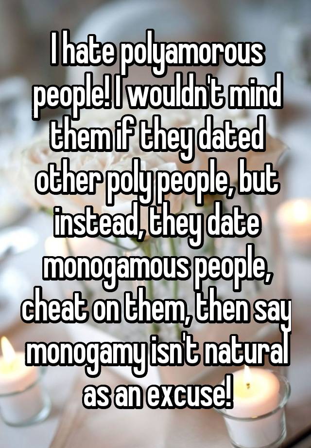 I hate polyamorous people! I wouldn't mind them if they dated other poly people, but instead, they date monogamous people, cheat on them, then say monogamy isn't natural as an excuse!