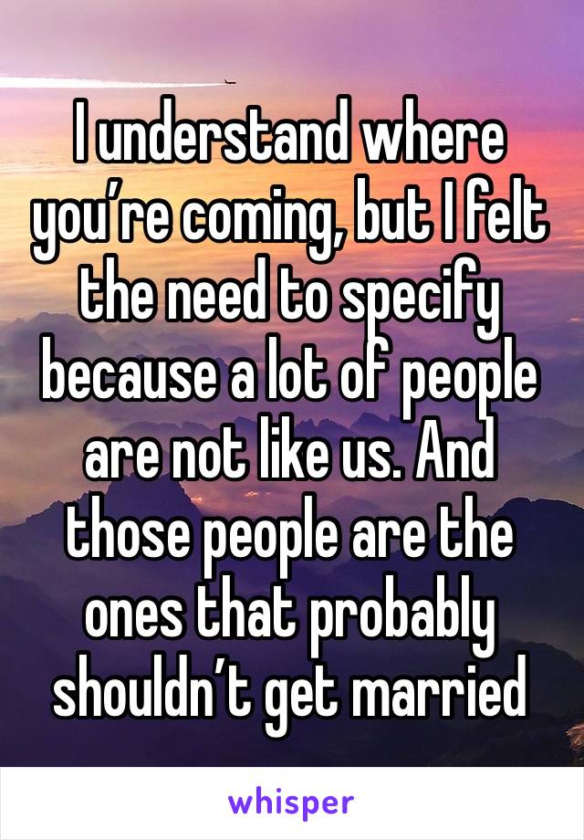 I understand where you’re coming, but I felt the need to specify because a lot of people are not like us. And those people are the ones that probably shouldn’t get married