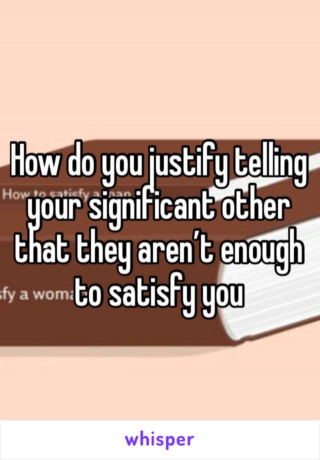 How do you justify telling your significant other that they aren’t enough to satisfy you