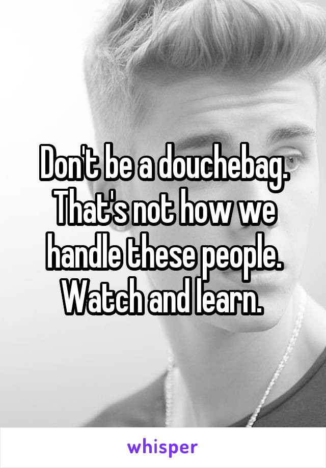 Don't be a douchebag. That's not how we handle these people. Watch and learn. 