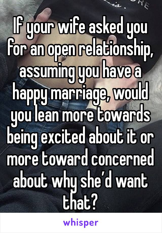 If your wife asked you for an open relationship, assuming you have a happy marriage, would you lean more towards being excited about it or more toward concerned about why she’d want that?