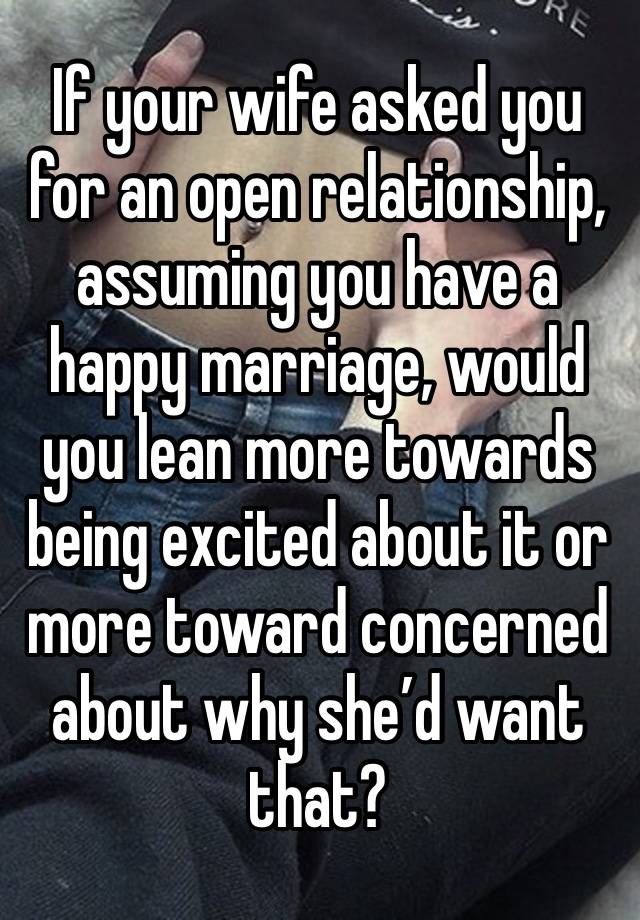 If your wife asked you for an open relationship, assuming you have a happy marriage, would you lean more towards being excited about it or more toward concerned about why she’d want that?