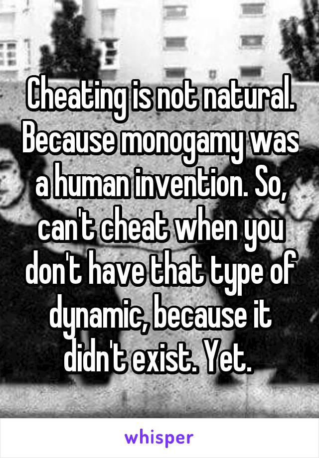 Cheating is not natural. Because monogamy was a human invention. So, can't cheat when you don't have that type of dynamic, because it didn't exist. Yet. 