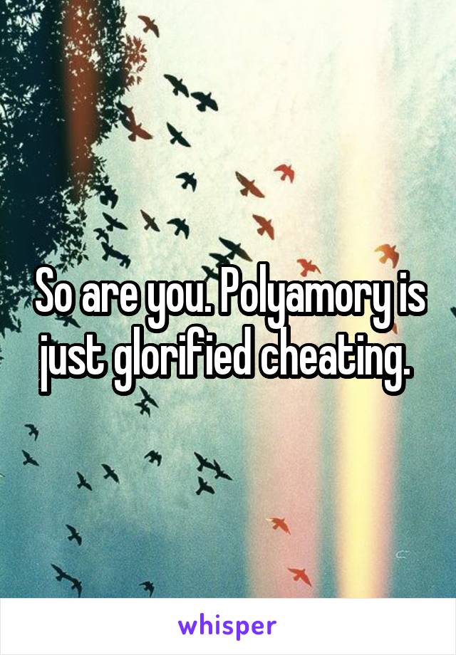 So are you. Polyamory is just glorified cheating. 