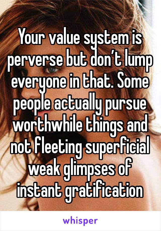 Your value system is perverse but don’t lump everyone in that. Some people actually pursue worthwhile things and not fleeting superficial weak glimpses of instant gratification