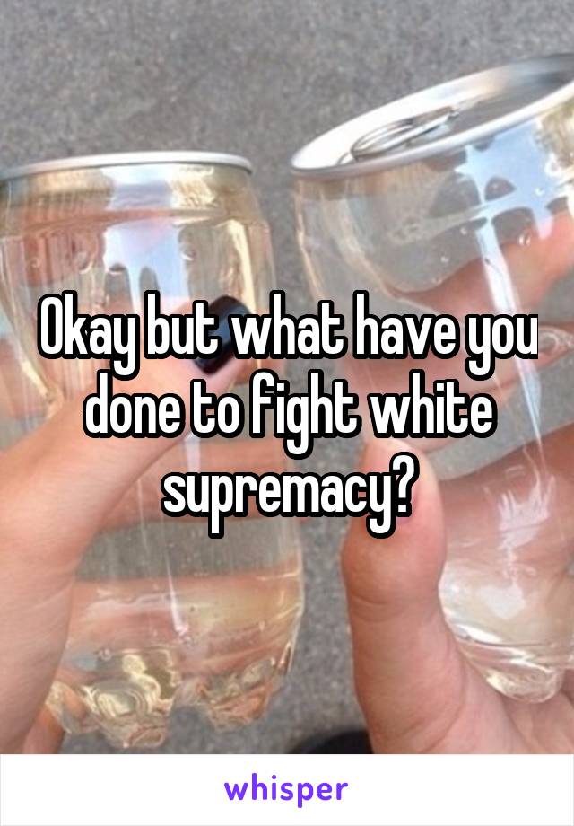 Okay but what have you done to fight white supremacy?