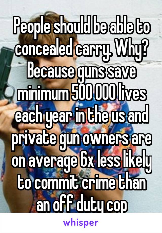 People should be able to concealed carry. Why? Because guns save minimum 500 000 lives each year in the us and private gun owners are on average 6x less likely to commit crime than an off duty cop