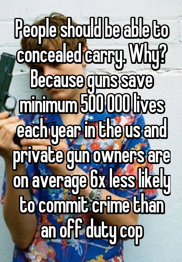 People should be able to concealed carry. Why? Because guns save minimum 500 000 lives each year in the us and private gun owners are on average 6x less likely to commit crime than an off duty cop