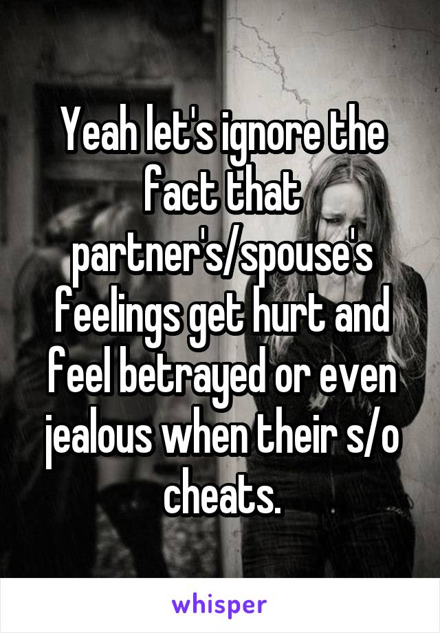 Yeah let's ignore the fact that partner's/spouse's feelings get hurt and feel betrayed or even jealous when their s/o cheats.