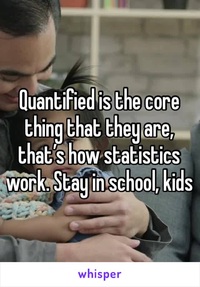 Quantified is the core thing that they are, that’s how statistics work. Stay in school, kids