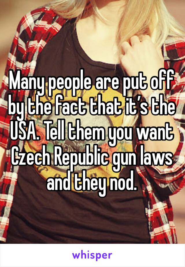 Many people are put off by the fact that it’s the USA. Tell them you want Czech Republic gun laws and they nod.