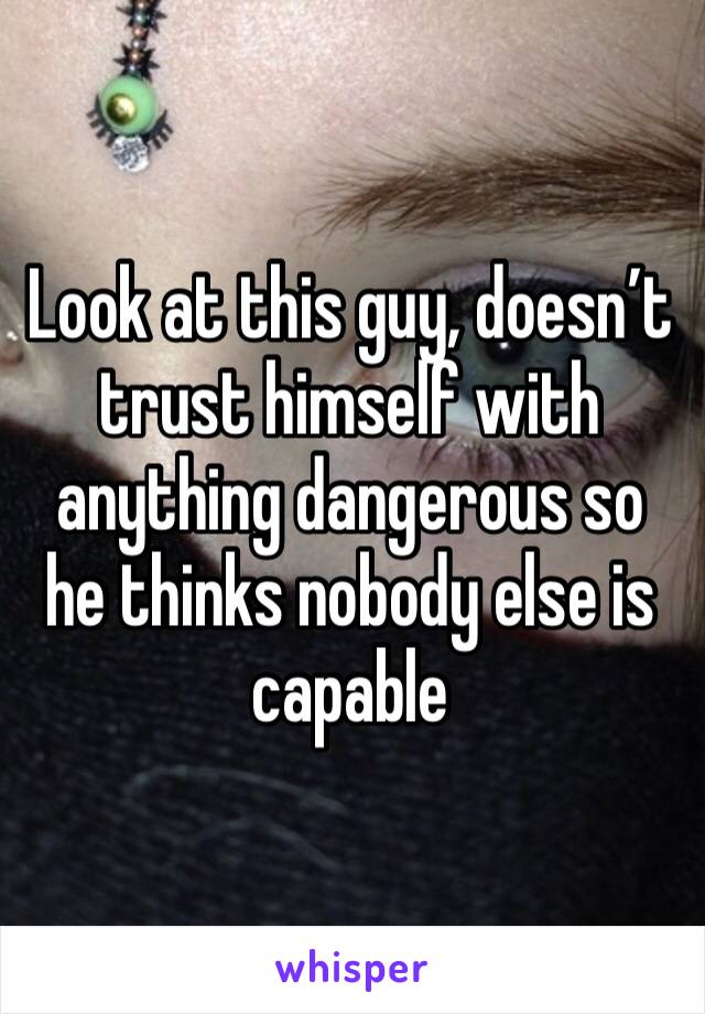 Look at this guy, doesn’t trust himself with anything dangerous so he thinks nobody else is capable